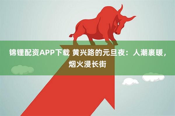 锦锂配资APP下载 黄兴路的元旦夜：人潮裹暖，烟火浸长街