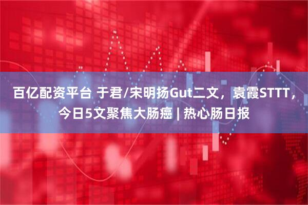 百亿配资平台 于君/宋明扬Gut二文，袁霞STTT，今日5文聚焦大肠癌 | 热心肠日报