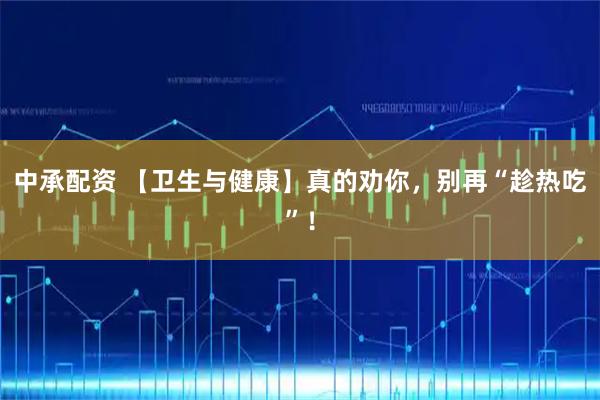 中承配资 【卫生与健康】真的劝你，别再“趁热吃”！