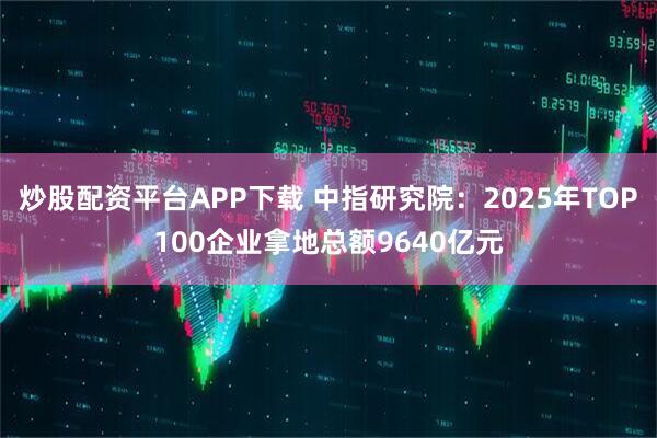 炒股配资平台APP下载 中指研究院：2025年TOP100企业拿地总额9640亿元