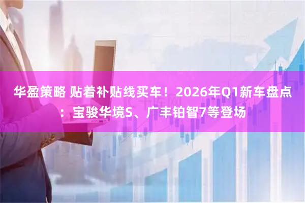 华盈策略 贴着补贴线买车！2026年Q1新车盘点：宝骏华境S、广丰铂智7等登场