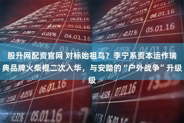 股升网配资官网 对标始祖鸟？李宁系资本运作瑞典品牌火柴棍二次入华，与安踏的“户外战争”升级